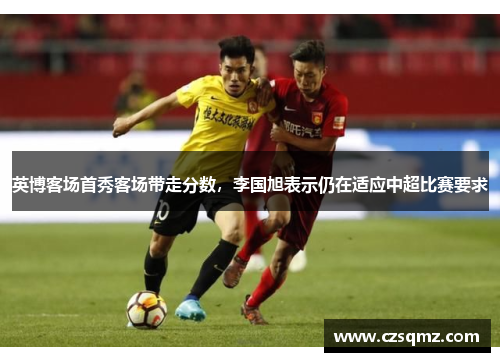 英博客场首秀客场带走分数，李国旭表示仍在适应中超比赛要求