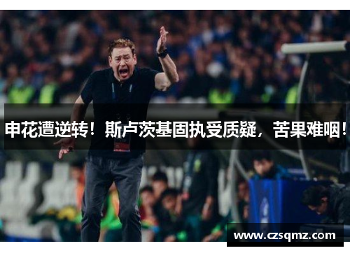 申花遭逆转！斯卢茨基固执受质疑，苦果难咽！