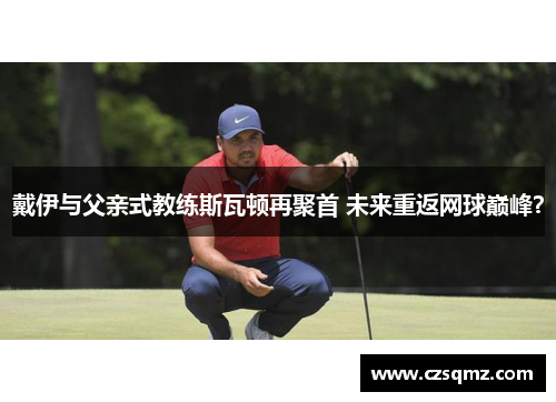 戴伊与父亲式教练斯瓦顿再聚首 未来重返网球巅峰？