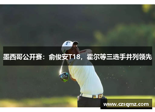 墨西哥公开赛：俞俊安T18，霍尔等三选手并列领先